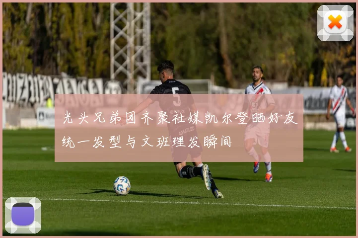 光头兄弟团齐聚社媒凯尔登晒好友统一发型与文班理发瞬间