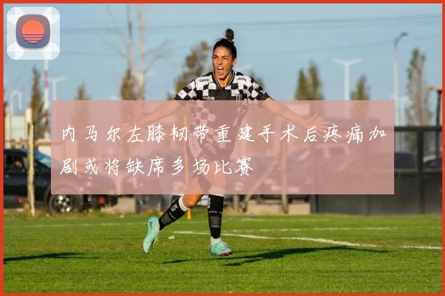 内马尔左膝韧带重建手术后疼痛加剧或将缺席多场比赛
