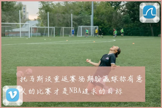 托马斯谈重返赛场期盼赢球称有意义的比赛才是NBA追求的目标