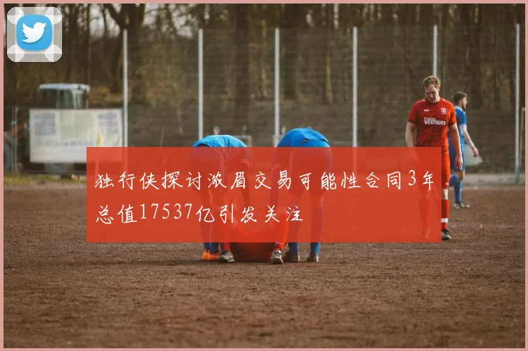 独行侠探讨浓眉交易可能性合同3年总值17537亿引发关注