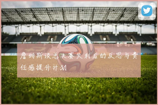 詹姆斯谈总决赛失利后的反思与责任感提升计划