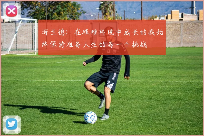 海兰德：在艰难环境中成长的我始终保持准备人生的每一个挑战