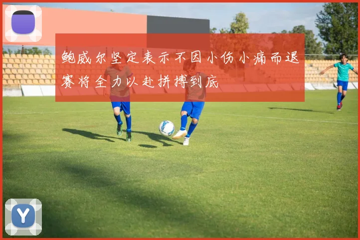 鲍威尔坚定表示不因小伤小痛而退赛将全力以赴拼搏到底
