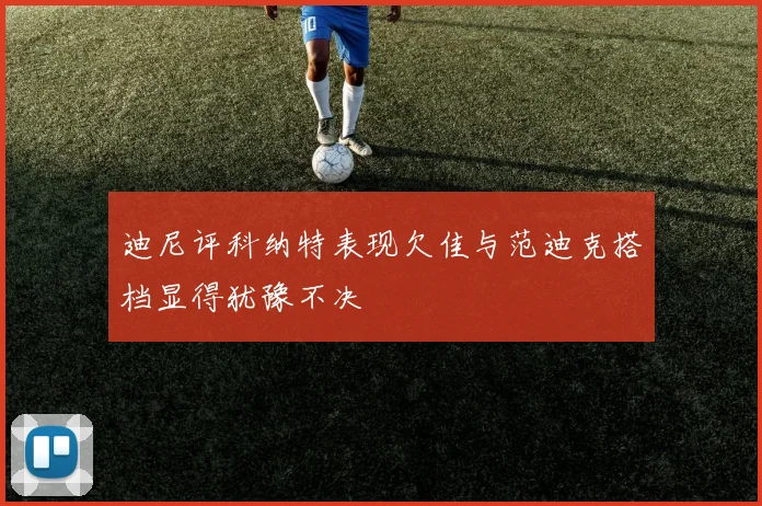 迪尼评科纳特表现欠佳与范迪克搭档显得犹豫不决