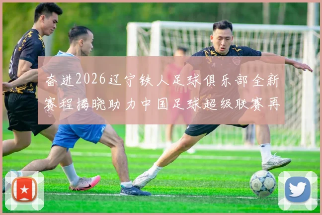 奋进2026辽宁铁人足球俱乐部全新赛程揭晓助力中国足球超级联赛再创辉煌