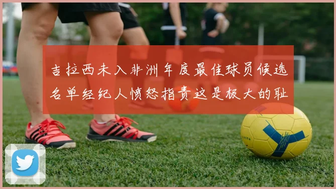 吉拉西未入非洲年度最佳球员候选名单经纪人愤怒指责这是极大的耻辱