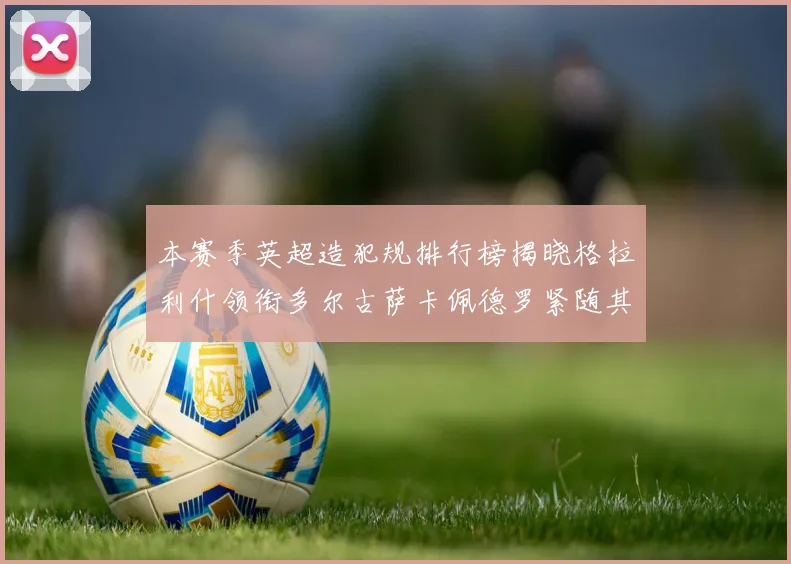 本赛季英超造犯规排行榜揭晓格拉利什领衔多尔古萨卡佩德罗紧随其后