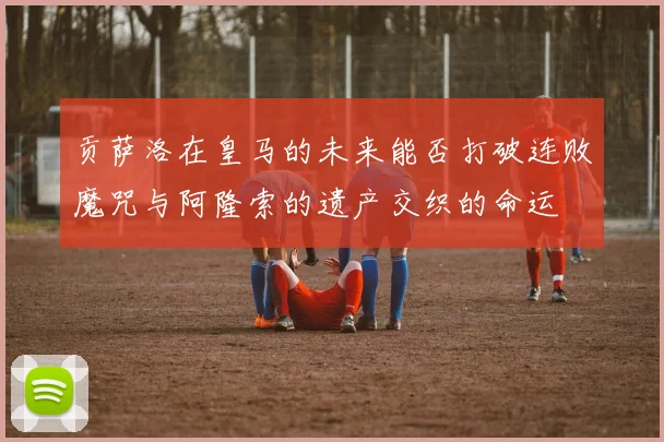 贡萨洛在皇马的未来能否打破连败魔咒与阿隆索的遗产交织的命运