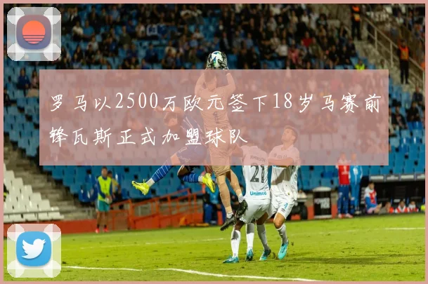 罗马以2500万欧元签下18岁马赛前锋瓦斯正式加盟球队