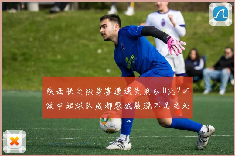 陕西联合热身赛遭遇失利以0比2不敌中超球队成都蓉城展现不足之处