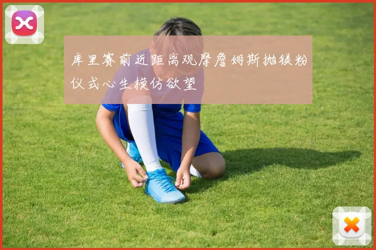 库里赛前近距离观摩詹姆斯抛镁粉仪式心生模仿欲望